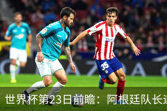 世界杯第23日前瞻：阿根廷队长迎历史之夜 卫冕冠军PK大黑马