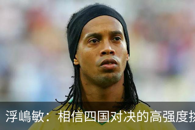 浮嶋敏：相信四国对决的高强度挑战，将助力队伍快速成长积累经验